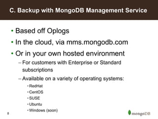 8
• Based off Oplogs
• In the cloud, via mms.mongodb.com
• Or in your own hosted environment
– For customers with Enterprise or Standard
subscriptions
– Available on a variety of operating systems:
• RedHat
• CentOS
• SUSE
• Ubuntu
• Windows (soon)
C. Backup with MongoDB Management Service
 