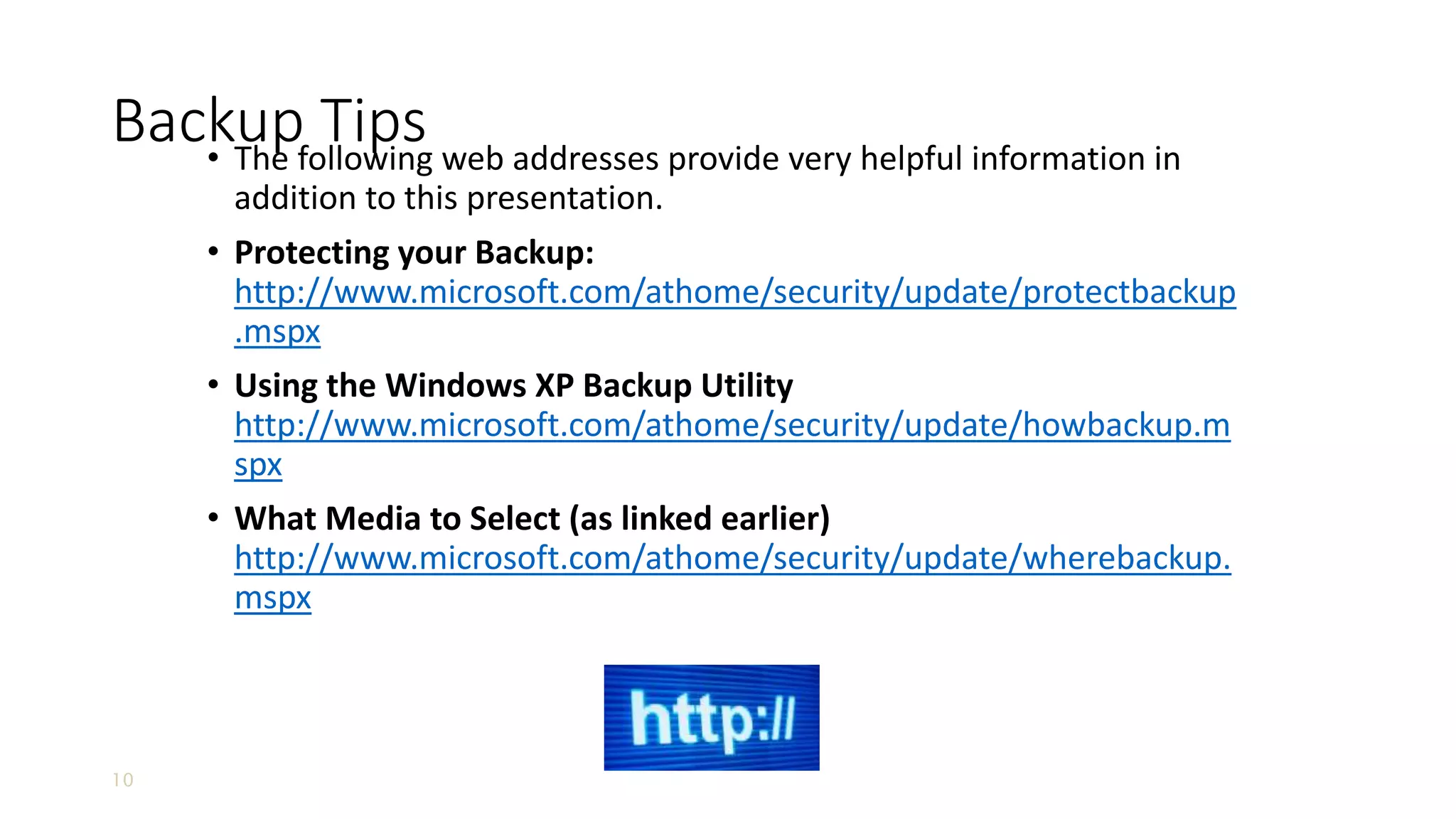 10
Backup Tips• The following web addresses provide very helpful information in
addition to this presentation.
• Protecting your Backup:
http://www.microsoft.com/athome/security/update/protectbackup
.mspx
• Using the Windows XP Backup Utility
http://www.microsoft.com/athome/security/update/howbackup.m
spx
• What Media to Select (as linked earlier)
http://www.microsoft.com/athome/security/update/wherebackup.
mspx
 