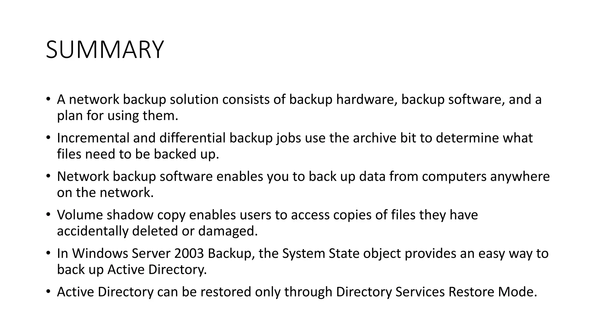 SUMMARY
• A network backup solution consists of backup hardware, backup software, and a
plan for using them.
• Incremental and differential backup jobs use the archive bit to determine what
files need to be backed up.
• Network backup software enables you to back up data from computers anywhere
on the network.
• Volume shadow copy enables users to access copies of files they have
accidentally deleted or damaged.
• In Windows Server 2003 Backup, the System State object provides an easy way to
back up Active Directory.
• Active Directory can be restored only through Directory Services Restore Mode.
 