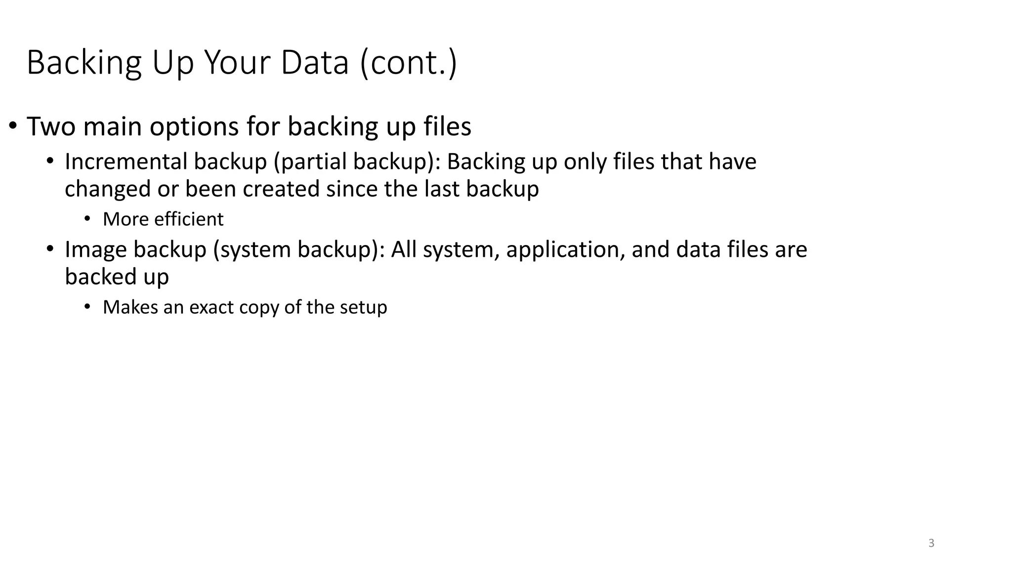 Backing Up Your Data (cont.)
• Two main options for backing up files
• Incremental backup (partial backup): Backing up only files that have
changed or been created since the last backup
• More efficient
• Image backup (system backup): All system, application, and data files are
backed up
• Makes an exact copy of the setup
3
 