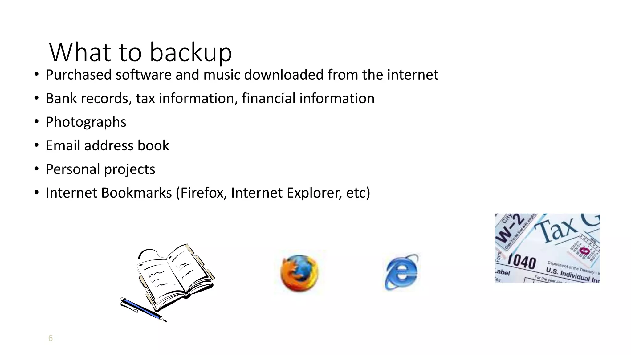 6
What to backup
• Purchased software and music downloaded from the internet
• Bank records, tax information, financial information
• Photographs
• Email address book
• Personal projects
• Internet Bookmarks (Firefox, Internet Explorer, etc)
 