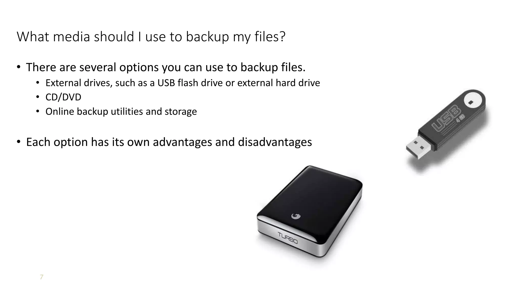 7
What media should I use to backup my files?
• There are several options you can use to backup files.
• External drives, such as a USB flash drive or external hard drive
• CD/DVD
• Online backup utilities and storage
• Each option has its own advantages and disadvantages
 
