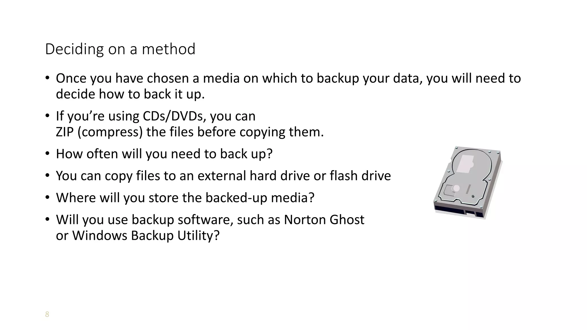 8
Deciding on a method
• Once you have chosen a media on which to backup your data, you will need to
decide how to back it up.
• If you’re using CDs/DVDs, you can
ZIP (compress) the files before copying them.
• How often will you need to back up?
• You can copy files to an external hard drive or flash drive
• Where will you store the backed-up media?
• Will you use backup software, such as Norton Ghost
or Windows Backup Utility?
 