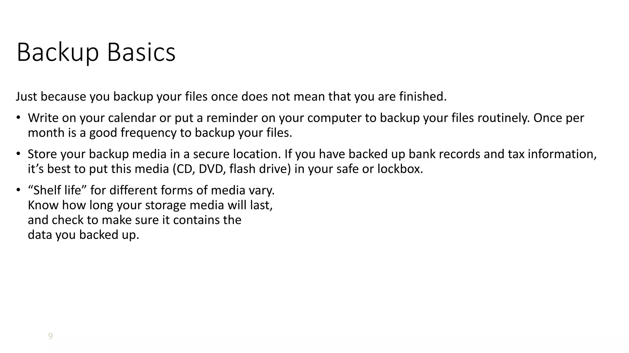 9
Backup Basics
Just because you backup your files once does not mean that you are finished.
• Write on your calendar or put a reminder on your computer to backup your files routinely. Once per
month is a good frequency to backup your files.
• Store your backup media in a secure location. If you have backed up bank records and tax information,
it’s best to put this media (CD, DVD, flash drive) in your safe or lockbox.
• “Shelf life” for different forms of media vary.
Know how long your storage media will last,
and check to make sure it contains the
data you backed up.
 