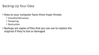 Backing Up Your Data
• Data on your computer faces three major threats
• Unauthorized access
• Tampering
• Destruction
• Backups are copies of files that you can use to replace the
originals If they’re lost or damaged
1
 