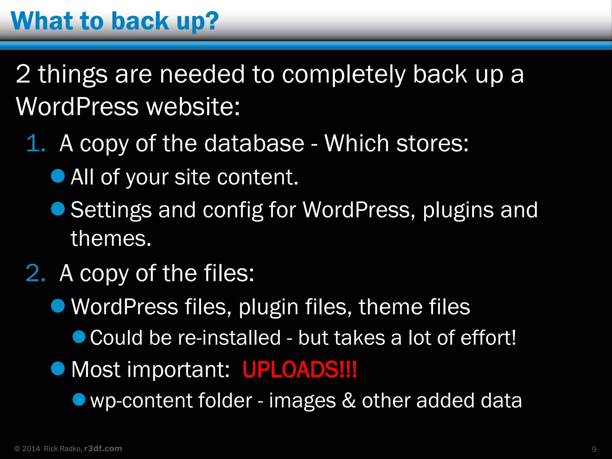© 2014 Rick Radko, r3df.com
What to back up?
2 things are needed to completely back up a
WordPress website:
1. A copy of the database - Which stores:
 All of your site content.
 Settings and config for WordPress, plugins and
themes.
2. A copy of the files:
 WordPress files, plugin files, theme files
Could be re-installed - but takes a lot of effort!
 Most important: UPLOADS!!!
wp-content folder - images & other added data
9
 