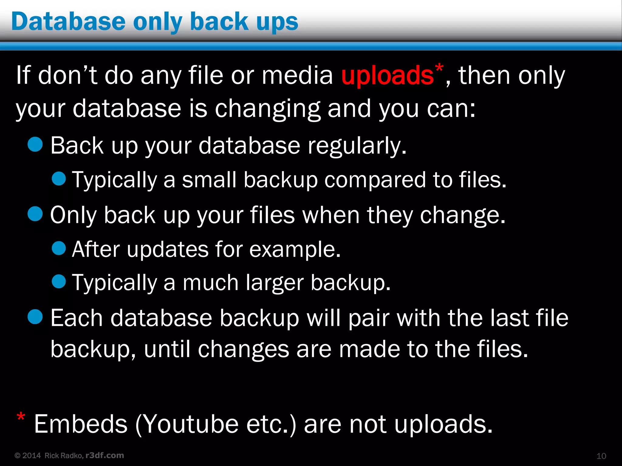 © 2014 Rick Radko, r3df.com
Database only back ups
If don’t do any file or media uploads*, then only
your database is changing and you can:
 Back up your database regularly.
 Typically a small backup compared to files.
 Only back up your files when they change.
 After updates for example.
 Typically a much larger backup.
 Each database backup will pair with the last file
backup, until changes are made to the files.
* Embeds (Youtube etc.) are not uploads.
10
 