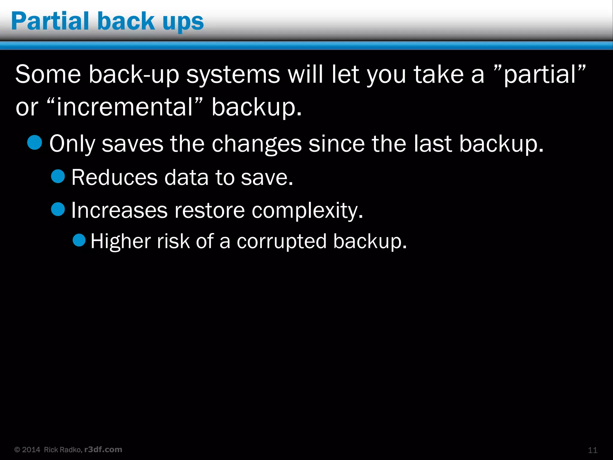 © 2014 Rick Radko, r3df.com
Partial back ups
Some back-up systems will let you take a ”partial”
or “incremental” backup.
 Only saves the changes since the last backup.
 Reduces data to save.
 Increases restore complexity.
Higher risk of a corrupted backup.
11
 