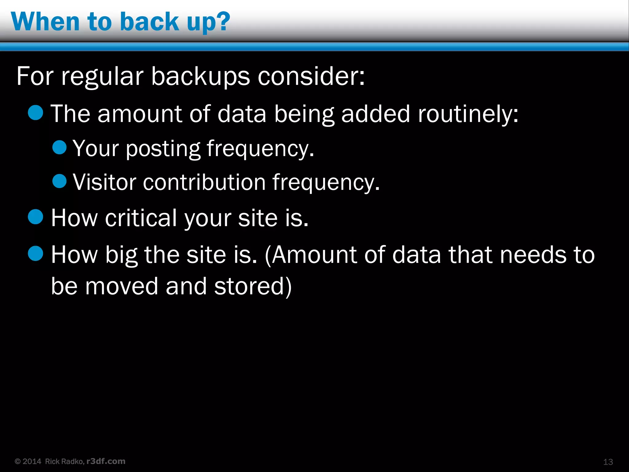 © 2014 Rick Radko, r3df.com
When to back up?
For regular backups consider:
 The amount of data being added routinely:
 Your posting frequency.
 Visitor contribution frequency.
 How critical your site is.
 How big the site is. (Amount of data that needs to
be moved and stored)
13
 