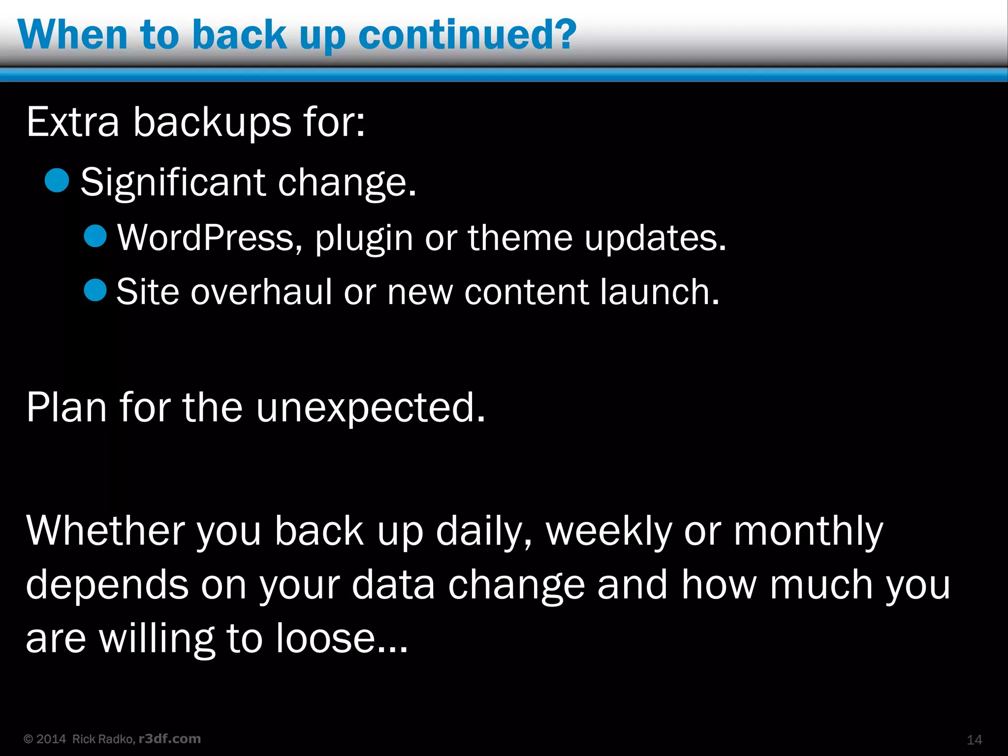 © 2014 Rick Radko, r3df.com
When to back up continued?
Extra backups for:
 Significant change.
 WordPress, plugin or theme updates.
 Site overhaul or new content launch.
Plan for the unexpected.
Whether you back up daily, weekly or monthly
depends on your data change and how much you
are willing to loose…
14
 
