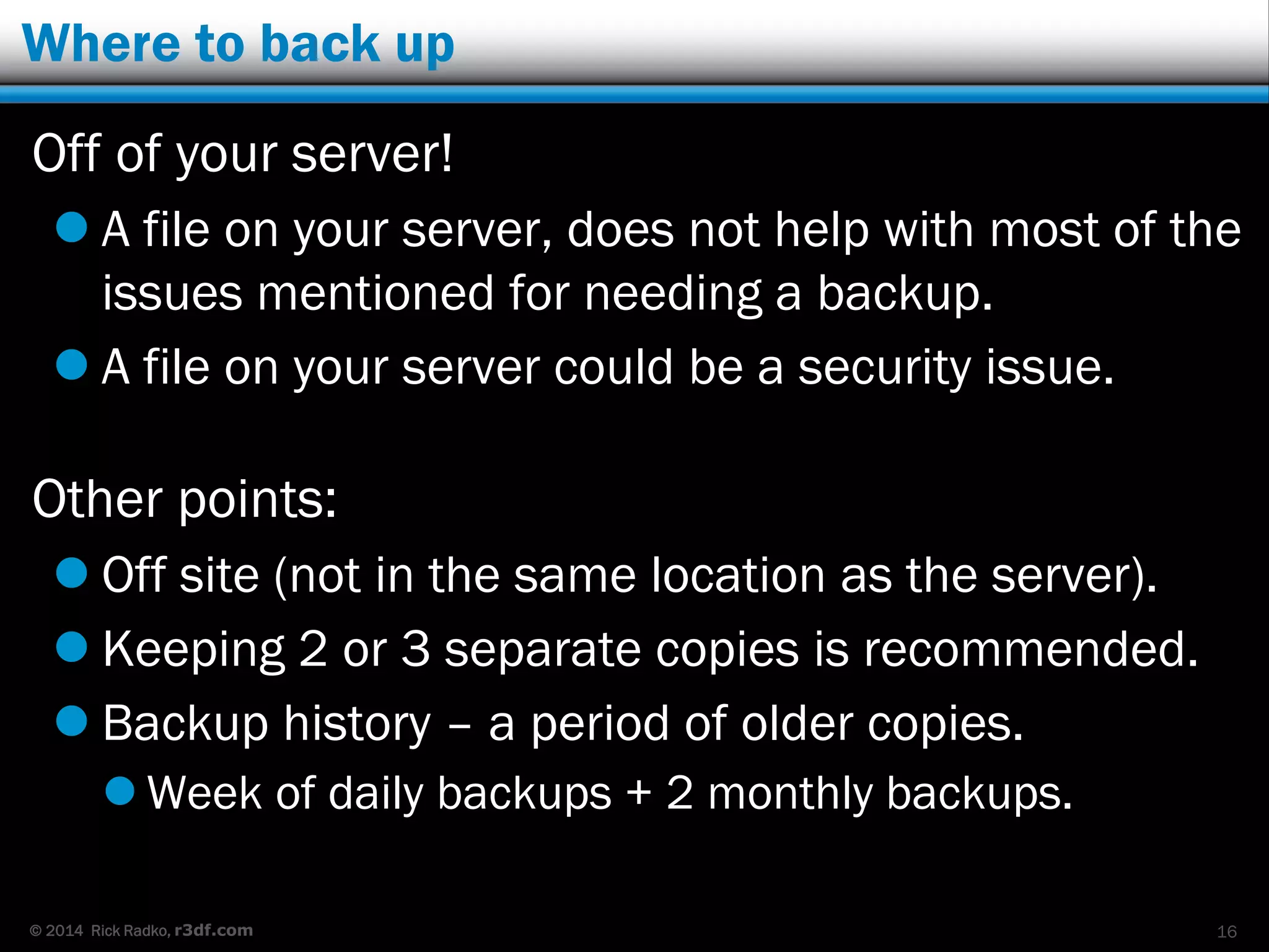 © 2014 Rick Radko, r3df.com
Where to back up
Off of your server!
 A file on your server, does not help with most of the
issues mentioned for needing a backup.
 A file on your server could be a security issue.
Other points:
 Off site (not in the same location as the server).
 Keeping 2 or 3 separate copies is recommended.
 Backup history – a period of older copies.
 Week of daily backups + 2 monthly backups.
16
 
