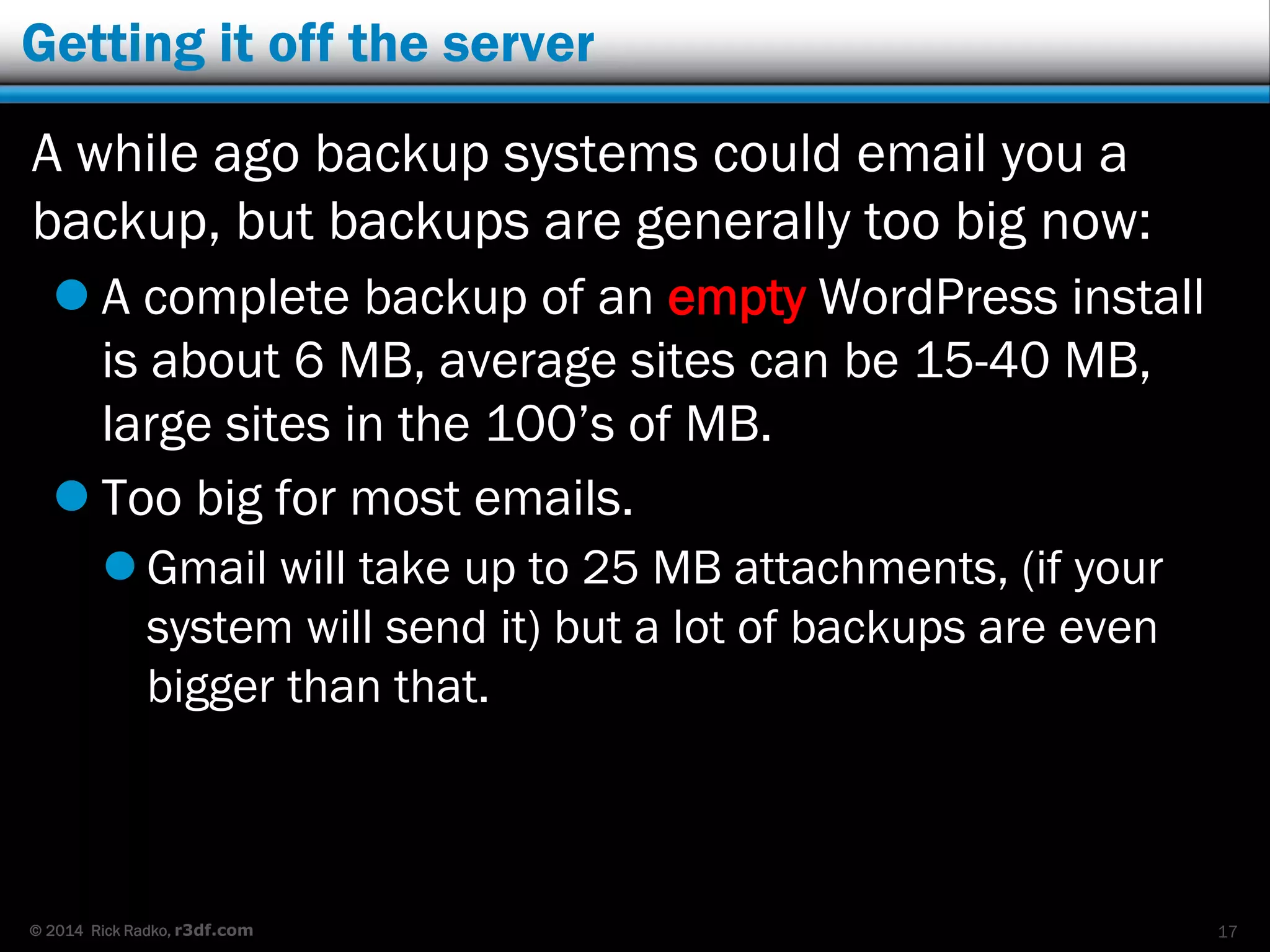 © 2014 Rick Radko, r3df.com
Getting it off the server
A while ago backup systems could email you a
backup, but backups are generally too big now:
 A complete backup of an empty WordPress install
is about 6 MB, average sites can be 15-40 MB,
large sites in the 100’s of MB.
 Too big for most emails.
 Gmail will take up to 25 MB attachments, (if your
system will send it) but a lot of backups are even
bigger than that.
17
 