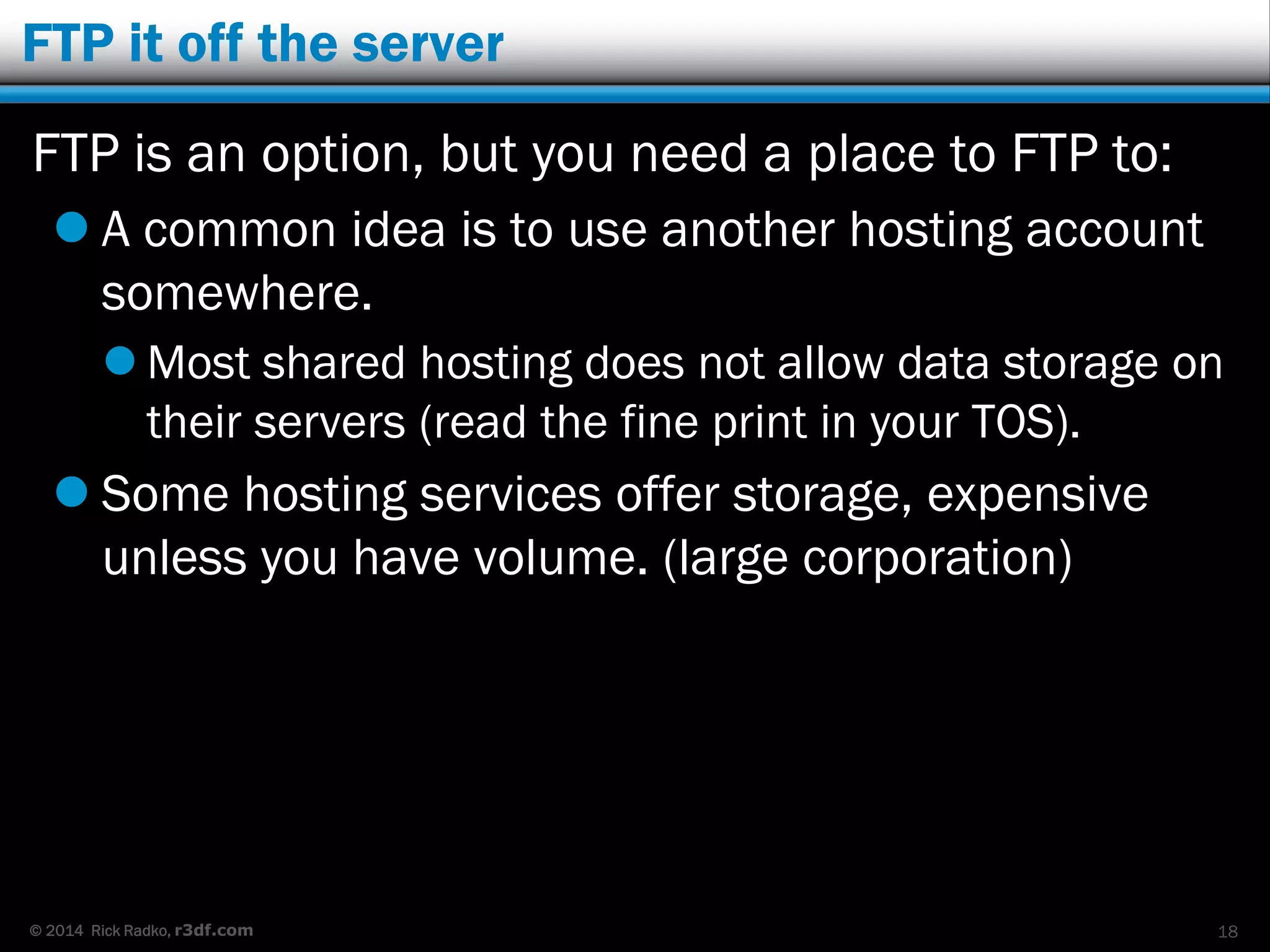 © 2014 Rick Radko, r3df.com
FTP it off the server
FTP is an option, but you need a place to FTP to:
 A common idea is to use another hosting account
somewhere.
 Most shared hosting does not allow data storage on
their servers (read the fine print in your TOS).
 Some hosting services offer storage, expensive
unless you have volume. (large corporation)
18
 