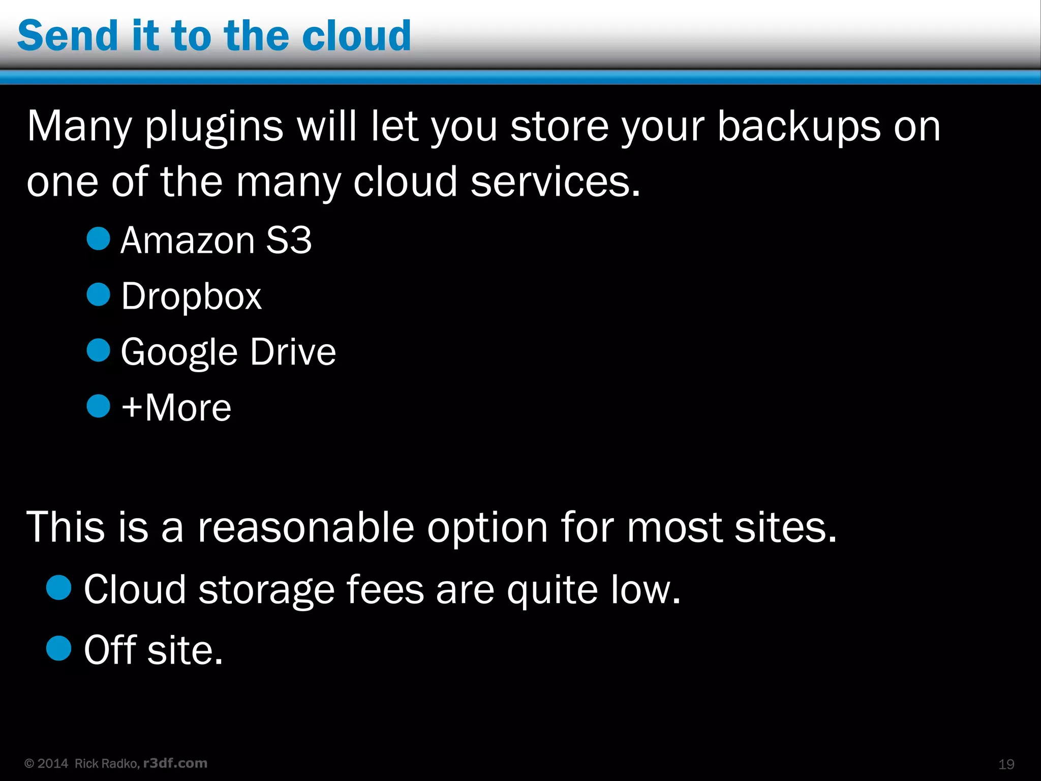 © 2014 Rick Radko, r3df.com
Send it to the cloud
Many plugins will let you store your backups on
one of the many cloud services.
 Amazon S3
 Dropbox
 Google Drive
 +More
This is a reasonable option for most sites.
 Cloud storage fees are quite low.
 Off site.
19
 