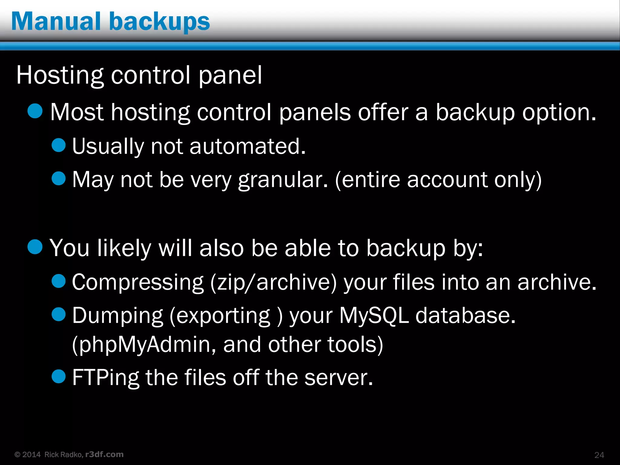 © 2014 Rick Radko, r3df.com
Manual backups
Hosting control panel
 Most hosting control panels offer a backup option.
 Usually not automated.
 May not be very granular. (entire account only)
 You likely will also be able to backup by:
 Compressing (zip/archive) your files into an archive.
 Dumping (exporting ) your MySQL database.
(phpMyAdmin, and other tools)
 FTPing the files off the server.
24
 