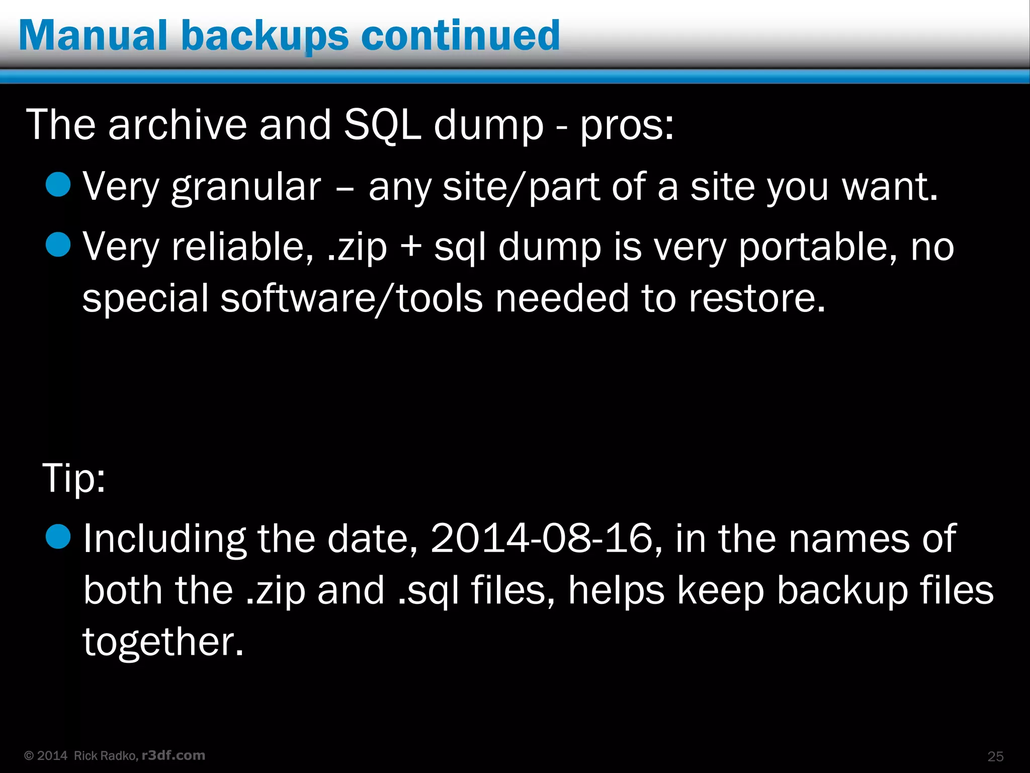 © 2014 Rick Radko, r3df.com
Manual backups continued
The archive and SQL dump - pros:
 Very granular – any site/part of a site you want.
 Very reliable, .zip + sql dump is very portable, no
special software/tools needed to restore.
Tip:
 Including the date, 2014-08-16, in the names of
both the .zip and .sql files, helps keep backup files
together.
25
 