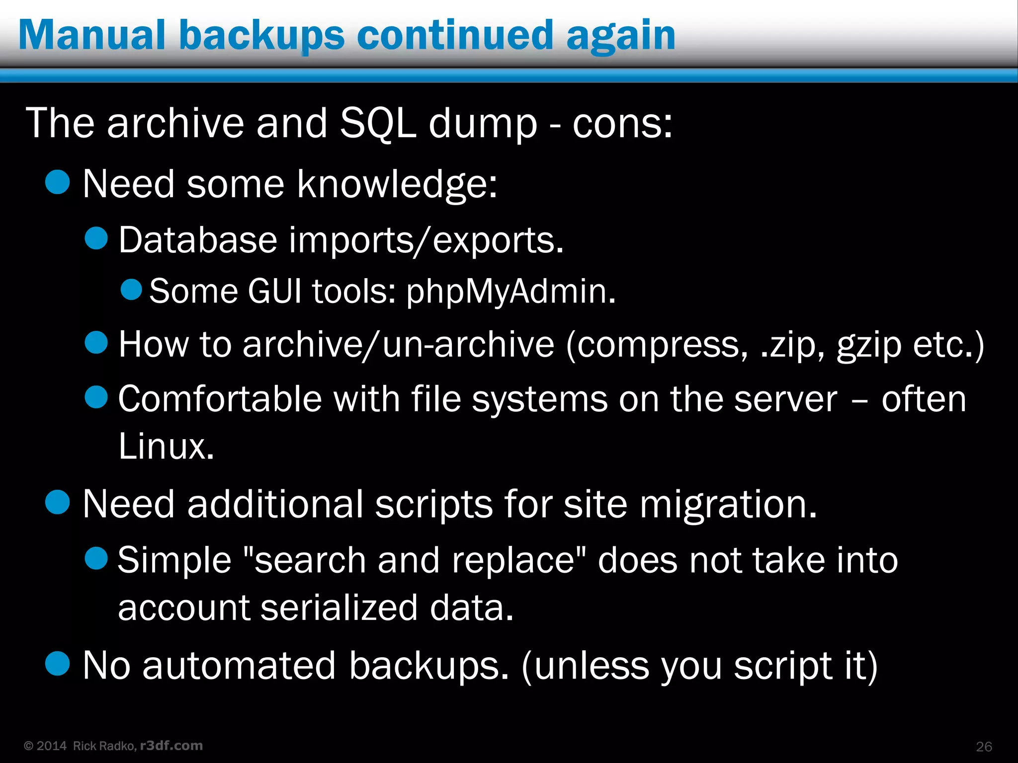 © 2014 Rick Radko, r3df.com
Manual backups continued again
The archive and SQL dump - cons:
 Need some knowledge:
 Database imports/exports.
Some GUI tools: phpMyAdmin.
 How to archive/un-archive (compress, .zip, gzip etc.)
 Comfortable with file systems on the server – often
Linux.
 Need additional scripts for site migration.
 Simple "search and replace" does not take into
account serialized data.
 No automated backups. (unless you script it)
26
 