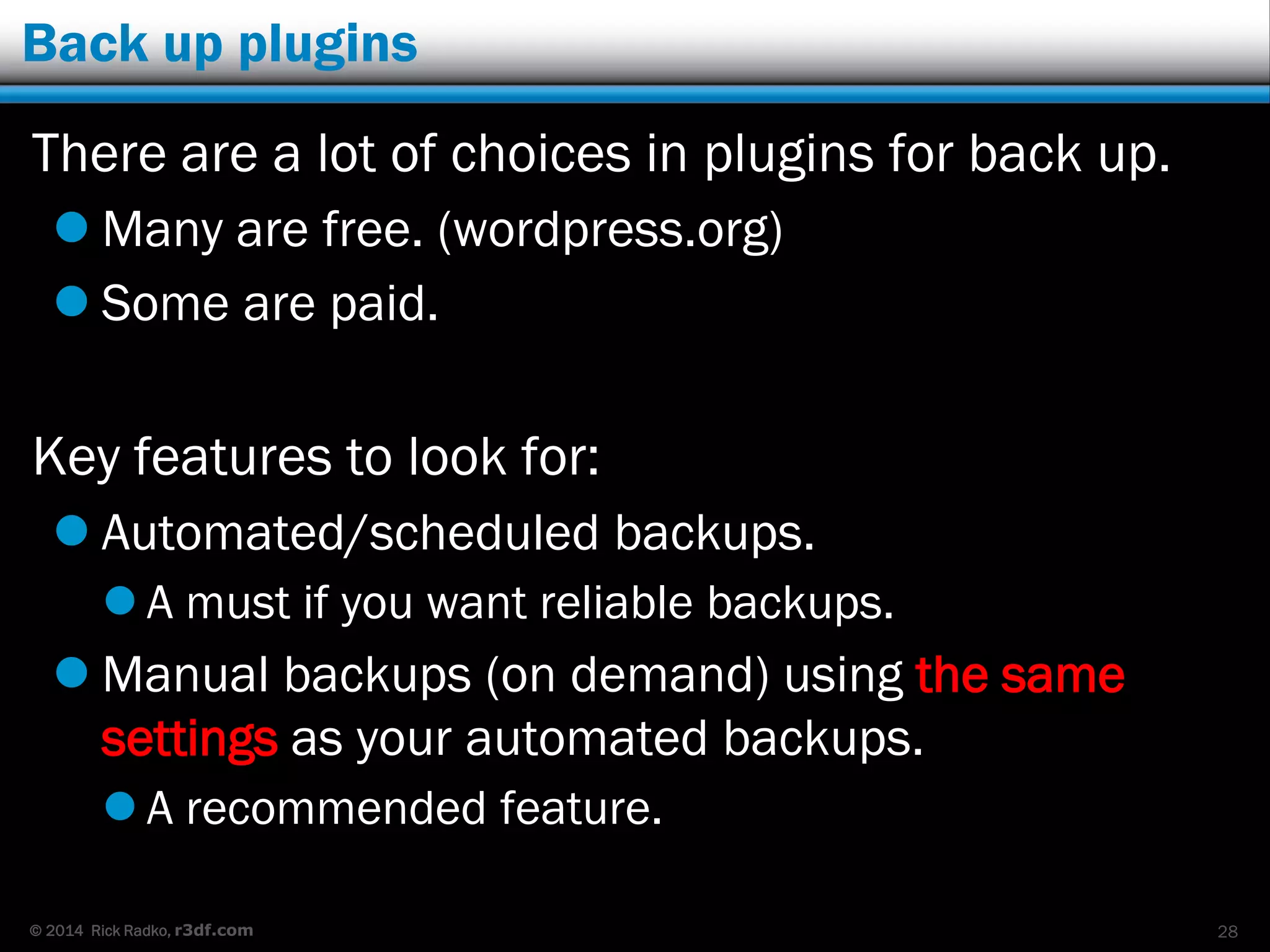 © 2014 Rick Radko, r3df.com
Back up plugins
There are a lot of choices in plugins for back up.
 Many are free. (wordpress.org)
 Some are paid.
Key features to look for:
 Automated/scheduled backups.
 A must if you want reliable backups.
 Manual backups (on demand) using the same
settings as your automated backups.
 A recommended feature.
28
 
