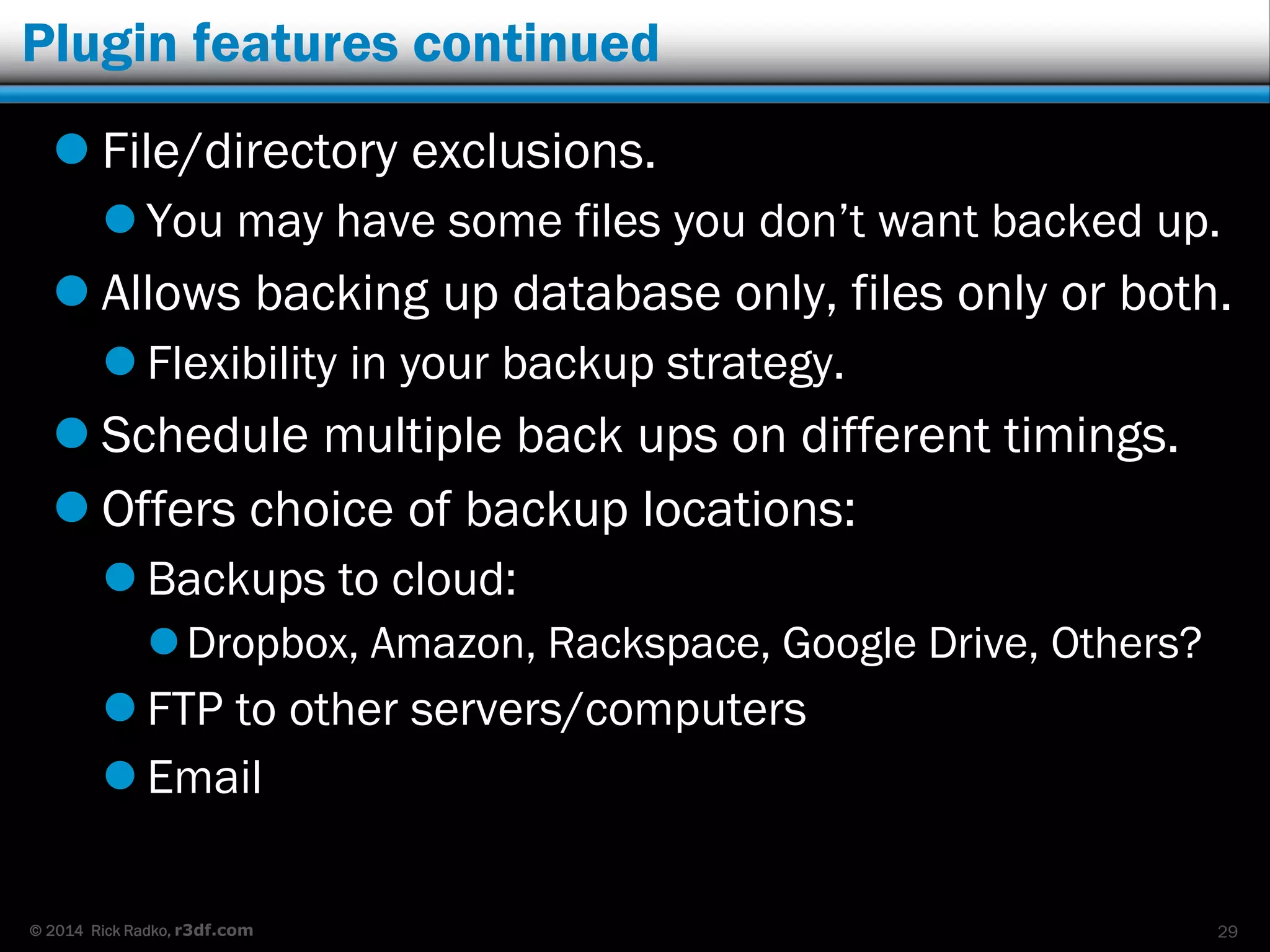 © 2014 Rick Radko, r3df.com
Plugin features continued
 File/directory exclusions.
 You may have some files you don’t want backed up.
 Allows backing up database only, files only or both.
 Flexibility in your backup strategy.
 Schedule multiple back ups on different timings.
 Offers choice of backup locations:
 Backups to cloud:
Dropbox, Amazon, Rackspace, Google Drive, Others?
 FTP to other servers/computers
 Email
29
 