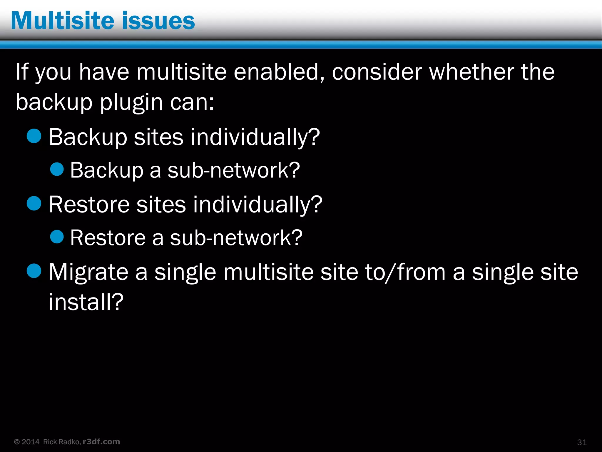 © 2014 Rick Radko, r3df.com
Multisite issues
If you have multisite enabled, consider whether the
backup plugin can:
 Backup sites individually?
 Backup a sub-network?
 Restore sites individually?
 Restore a sub-network?
 Migrate a single multisite site to/from a single site
install?
31
 