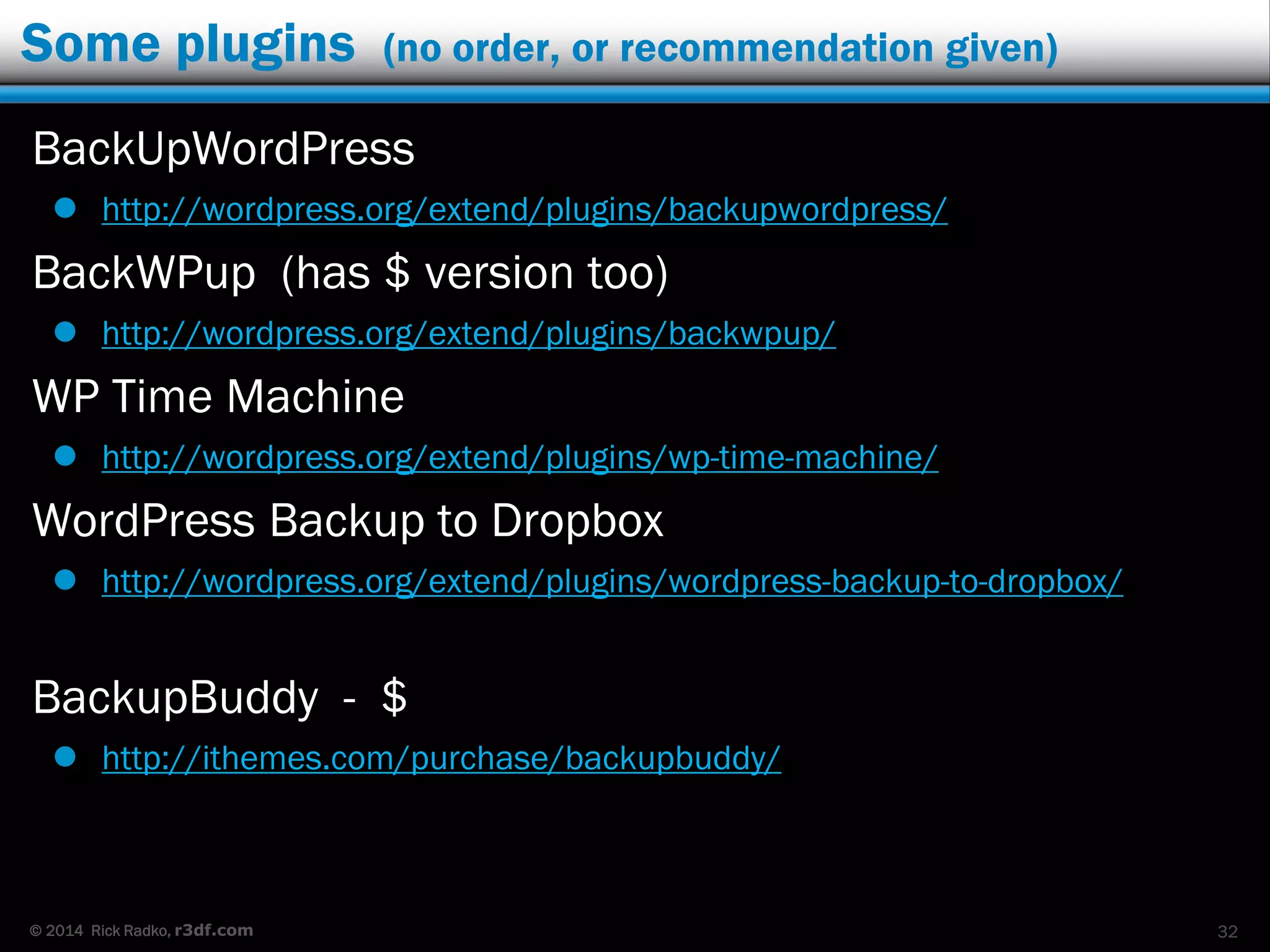 © 2014 Rick Radko, r3df.com
Some plugins (no order, or recommendation given)
BackUpWordPress
 http://wordpress.org/extend/plugins/backupwordpress/
BackWPup (has $ version too)
 http://wordpress.org/extend/plugins/backwpup/
WP Time Machine
 http://wordpress.org/extend/plugins/wp-time-machine/
WordPress Backup to Dropbox
 http://wordpress.org/extend/plugins/wordpress-backup-to-dropbox/
BackupBuddy - $
 http://ithemes.com/purchase/backupbuddy/
32
 