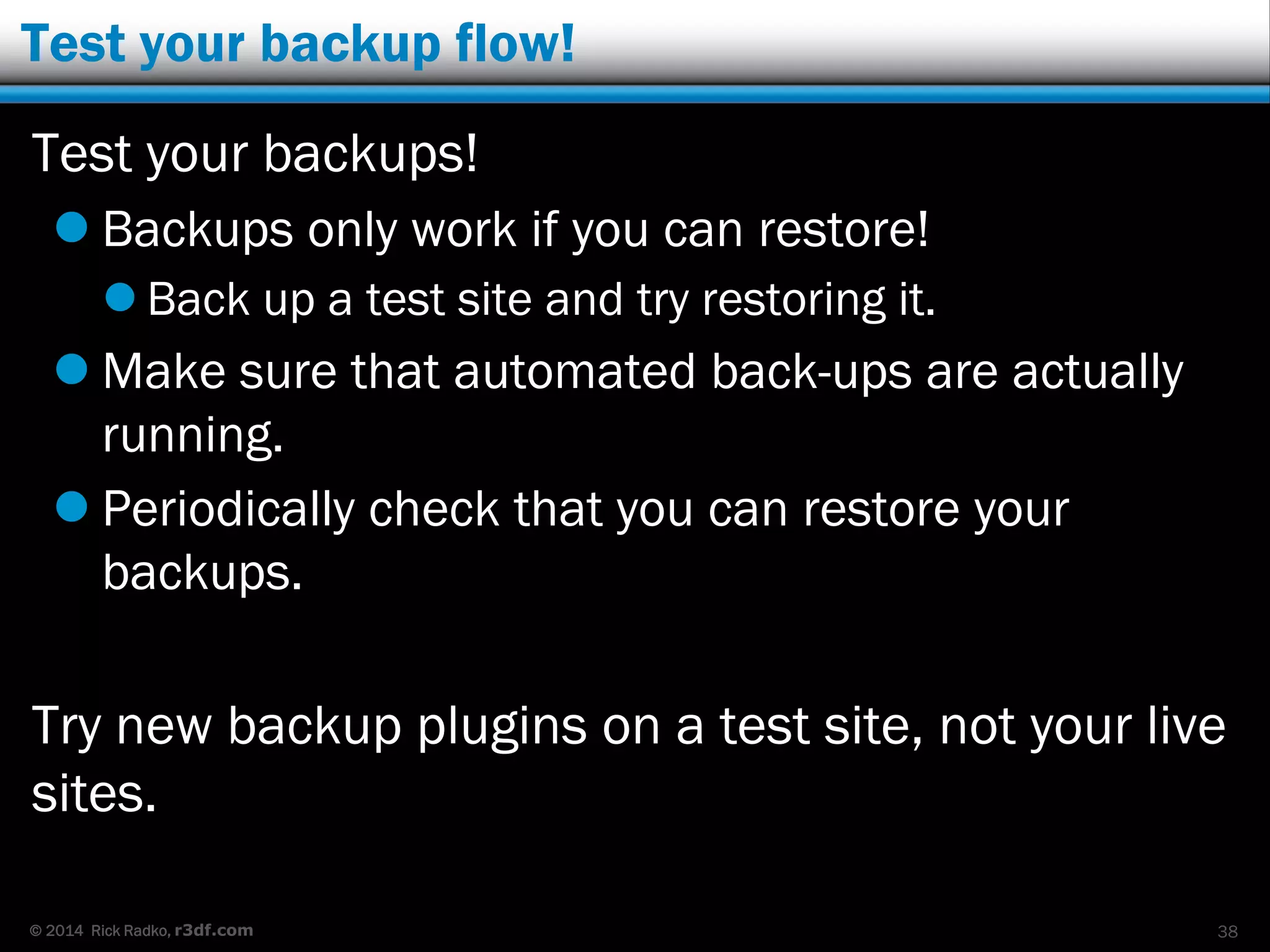 © 2014 Rick Radko, r3df.com
Test your backup flow!
Test your backups!
 Backups only work if you can restore!
 Back up a test site and try restoring it.
 Make sure that automated back-ups are actually
running.
 Periodically check that you can restore your
backups.
Try new backup plugins on a test site, not your live
sites.
38
 