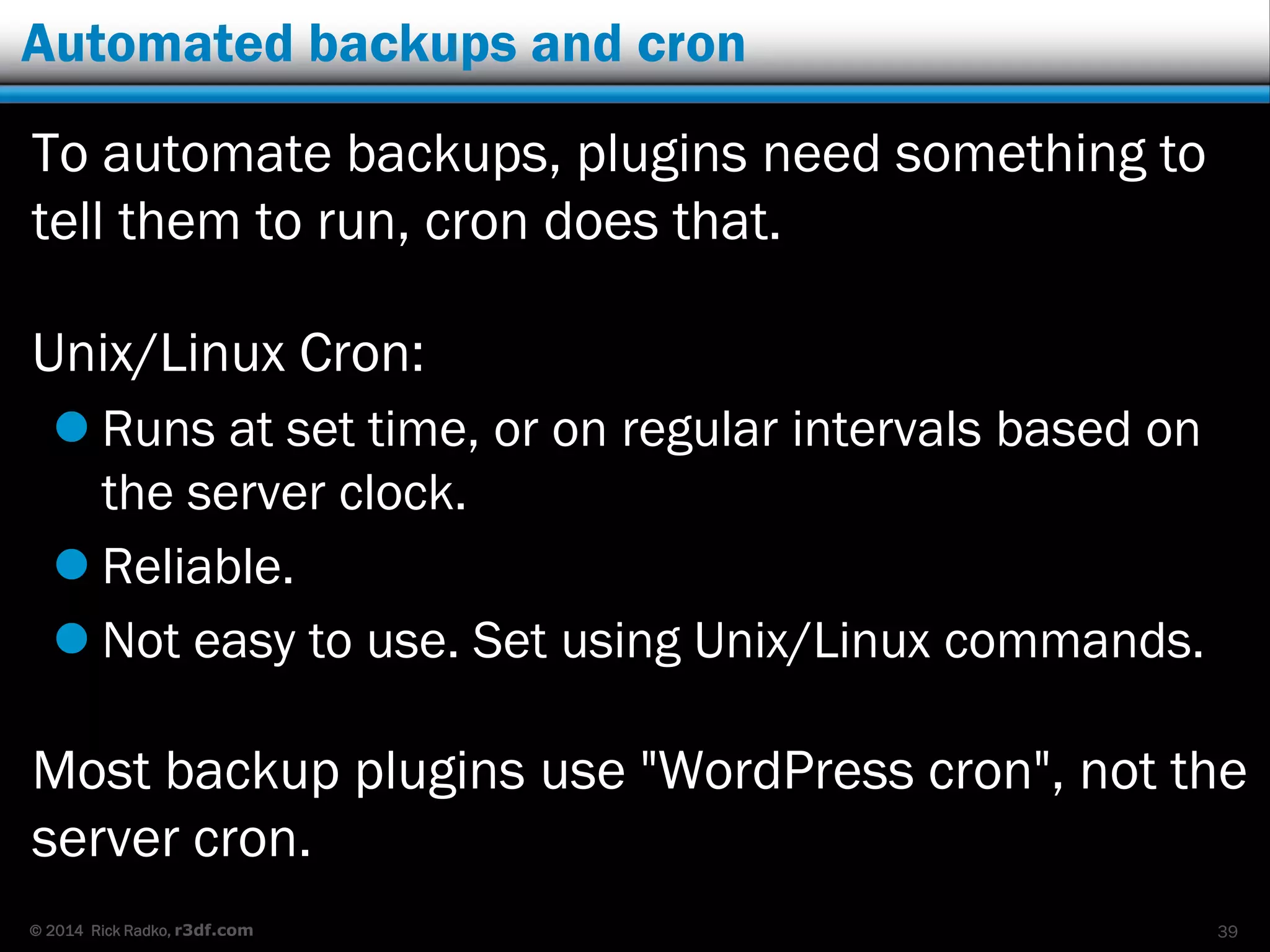 © 2014 Rick Radko, r3df.com
Automated backups and cron
To automate backups, plugins need something to
tell them to run, cron does that.
Unix/Linux Cron:
 Runs at set time, or on regular intervals based on
the server clock.
 Reliable.
 Not easy to use. Set using Unix/Linux commands.
Most backup plugins use "WordPress cron", not the
server cron.
39
 