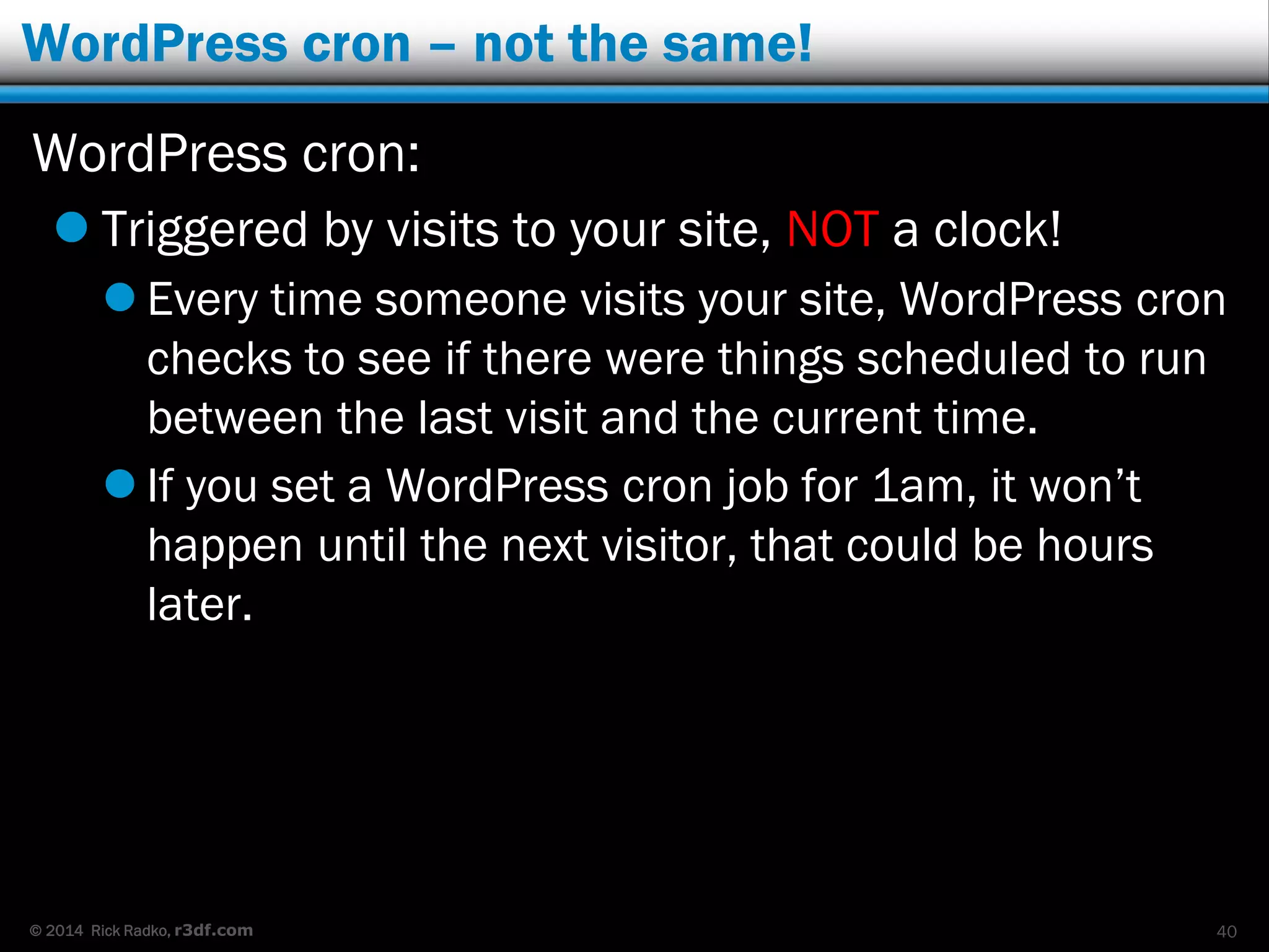 © 2014 Rick Radko, r3df.com
WordPress cron – not the same!
WordPress cron:
 Triggered by visits to your site, NOT a clock!
 Every time someone visits your site, WordPress cron
checks to see if there were things scheduled to run
between the last visit and the current time.
 If you set a WordPress cron job for 1am, it won’t
happen until the next visitor, that could be hours
later.
40
 