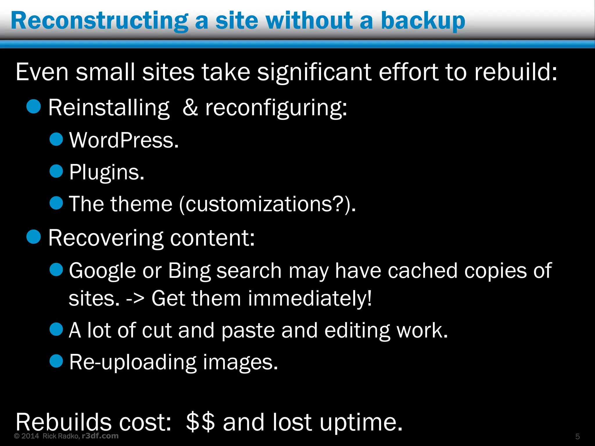 © 2014 Rick Radko, r3df.com
Reconstructing a site without a backup
Even small sites take significant effort to rebuild:
 Reinstalling & reconfiguring:
 WordPress.
 Plugins.
 The theme (customizations?).
 Recovering content:
 Google or Bing search may have cached copies of
sites. -> Get them immediately!
 A lot of cut and paste and editing work.
 Re-uploading images.
Rebuilds cost: $$ and lost uptime. 5
 