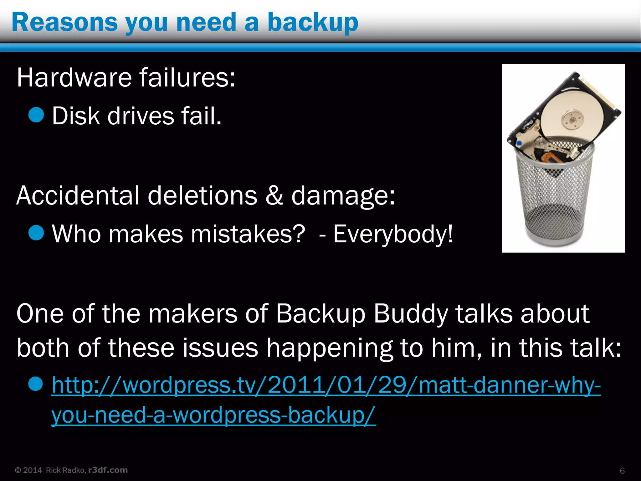 © 2014 Rick Radko, r3df.com
Reasons you need a backup
Hardware failures:
 Disk drives fail.
Accidental deletions & damage:
 Who makes mistakes? - Everybody!
One of the makers of Backup Buddy talks about
both of these issues happening to him, in this talk:
 http://wordpress.tv/2011/01/29/matt-danner-why-
you-need-a-wordpress-backup/
6
 