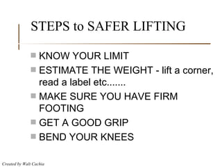 STEPS to SAFER LIFTING KNOW YOUR LIMIT ESTIMATE THE WEIGHT - lift a corner, read a label etc....... MAKE SURE YOU HAVE FIRM FOOTING GET A GOOD GRIP BEND YOUR KNEES 