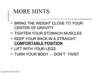MORE HINTS BRING THE WEIGHT CLOSE TO YOUR CENTER OF GRAVITY TIGHTEN YOUR STOMACH MUSCLES KEEP YOUR BACK IN A STRAIGHT  COMFORTABLE POSITION LIFT WITH YOUR LEGS TURN YOUR BODY  -  DON’T  TWIST 