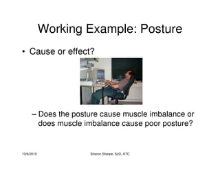 10/6/2010 Sharon Sharpe, ScD, ATC
Working Example: Posture
• Cause or effect?
– Does the posture cause muscle imbalance or
does muscle imbalance cause poor posture?
 