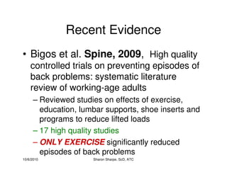 10/6/2010 Sharon Sharpe, ScD, ATC
Recent Evidence
• Bigos et al. Spine, 2009, High quality
controlled trials on preventing episodes of
back problems: systematic literature
review of working-age adults
– Reviewed studies on effects of exercise,
education, lumbar supports, shoe inserts and
programs to reduce lifted loads
– 17 high quality studies
– ONLY EXERCISE significantly reduced
episodes of back problems
 