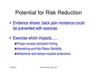10/6/2010 Sharon Sharpe, ScD, ATC
Potential for Risk Reduction
• Evidence shows: back pain incidence could
be prevented with exercise.
• Exercise which impacts…..
Proper muscle activation timing
Hamstring and Hip Flexor flexibility
Abdominal and sensor muscle endurance
 