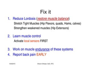 10/6/2010 Sharon Sharpe, ScD, ATC
Fix it
1. Reduce Lordosis (restore muscle balance)
Stretch Tight Muscles (Hip Flexors, quads, Hams, calves)
Strengthen weakened muscles (Hip Extensors)
2. Learn muscle control
Activate local sensors FIRST
3. Work on muscle endurance of these systems
4. Report back pain EARLY
 