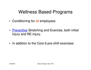 10/6/2010 Sharon Sharpe, ScD, ATC
Wellness Based Programs
• Conditioning for all employees
• Preventive Stretching and Exercise, both initial
injury and RE injury.
• In addition to the Core 6 pre-shift exercises
 