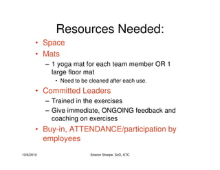 10/6/2010 Sharon Sharpe, ScD, ATC
Resources Needed:
• Space
• Mats
– 1 yoga mat for each team member OR 1
large floor mat
• Need to be cleaned after each use.
• Committed Leaders
– Trained in the exercises
– Give immediate, ONGOING feedback and
coaching on exercises
• Buy-in, ATTENDANCE/participation by
employees
 