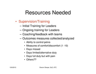 10/6/2010 Sharon Sharpe, ScD, ATC
Resources Needed
• Supervision/Training
– Initial Training for Leaders
– Ongoing training for Leaders
– Coaching/feedback with teams
– Outcomes measures collected/analyzed
• Ability to control pelvis
• Measures of comfort/discomfort (1 -10)
• Days missed
• Days limited/alternative duty
• Days full duty but with pain
• Others??
 