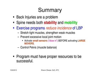 10/6/2010 Sharon Sharpe, ScD, ATC
Summary
• Back Injuries are a problem
• Spine needs both stability and mobility
• Exercise programs reduce incidence of LBP
– Stretch tight muscles, strengthen weak muscles
– Prevent excessive local joint motion
• Activate small sensors (“draw in”) BEFORE activating LARGE
MOVERS.
– Control Pelvis (muscle balance)
• Program must have proper resources to be
successful.
 
