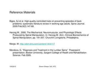 10/6/2010 Sharon Sharpe, ScD, ATC
Reference Materials
Bigos, SJ et al. High-quality controlled trials on preventing episodes of back
problems: systematic literature review in working-age adults. Spine Journal.
2009 Feb;9(2):147-68.
Herzog,W., 2000. The Mechanical, Neuromuscular, and Physiologic Effects
Produced by Spinal Manipulation. In: Herzog,W. (Ed.), Clinical Biomechanics of
Spinal Manipulation, pp. 191-207. Churchill Livingstone, Philadelphia.
Margo, M. http://ebm.bmj.com/content/14/4/117
Mendoza, G. “Diagnosis and Treatment in the Lumbar Spine” Powerpoint
presentation, Boston University, Sargent College of Health and Rehabilitation
Science. Feb 2005.
 