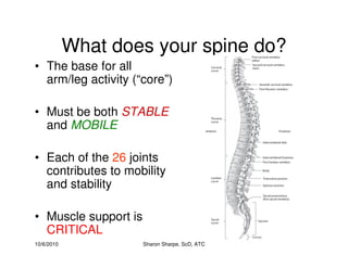 10/6/2010 Sharon Sharpe, ScD, ATC
What does your spine do?
• The base for all
arm/leg activity (“core”)
• Must be both STABLE
and MOBILE
• Each of the 26 joints
contributes to mobility
and stability
• Muscle support is
CRITICAL
 