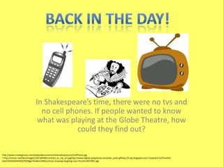 In Shakespeare’s time, there were no tvs and
no cell phones. If people wanted to know
what was playing at the Globe Theatre, how
could they find out?
http://www.creategenius.com/sitebuildercontent/sitebuilderpictures/cellPhone.jpg
• http://vector.me/files/images/1/8/180460/cartoon_tv_clip_art.jpghttp://www.digital-polyphony.com/jobs_actor.gifhttp://2.bp.blogspot.com/-v5spJvb3-Vo/TsmD3C-
SaoI/AAAAAAAAAlQ/PDOXgyT3Cwk/s1600/cartoon-drawing-laughing-man-thumb14657801.jpg
 
