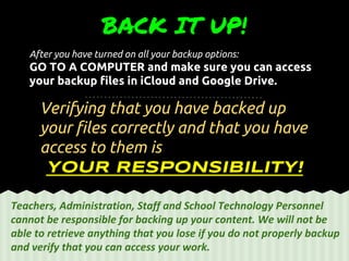 After you have turned on all your backup options:
GO TO A COMPUTER and make sure you can access
your backup files in iCloud and Google Drive.
BACK IT UP!
Verifying that you have backed up
your files correctly and that you have
access to them is
YOUR RESPONSIBILITY!
Teachers, Administration, Staff and School Technology Personnel
cannot be responsible for backing up your content. We will not be
able to retrieve anything that you lose if you do not properly backup
and verify that you can access your work.
 