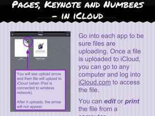 You will see upload arrow
and then file will upload to
iCloud (when iPad is
connected to wireless
network).
After it uploads, the arrow
will not appear.
Go into each app to be
sure files are
uploading. Once a file
is uploaded to iCloud,
you can go to any
computer and log into
iCloud.com to access
the file.
You can edit or print
the file from a
Pages, Keynote and Numbers
- in iCloud
 