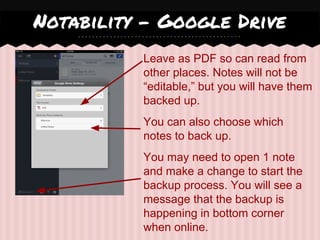 Leave as PDF so can read from
other places. Notes will not be
“editable,” but you will have them
backed up.
You can also choose which
notes to back up.
You may need to open 1 note
and make a change to start the
backup process. You will see a
message that the backup is
happening in bottom corner
when online.
Notability - Google Drive
 