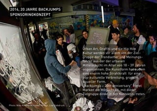 2014, 20 JAHRE BACKJUMPS
Urban Art, Graffiti und die Hip Hop
Kultur werden vor allem von der Ziel-
gruppe der Trendsetter und Meinungs-
führer aus der der urbanen
Mittelschicht im Alter von 18 - 39 Jahren
angenommen. Die Kunstform hat zudem
eine enorm hohe Strahlkraft für eine
pop-kulturelle Verbreitung, grade in
visueller Form.
„Backjumps - 20th anniversary“ bietet
Marken die Möglichkeit, mit dieser
Zielgruppe direkt in den Kontakt zu treten.
SPONSORINGKONZEPT
Photo: Nika Kramer/Künstler: Phos4, Live Siebdruck
 
