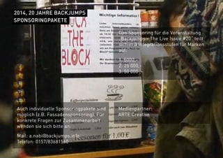 2014, 20 JAHRE BACKJUMPS
Das Sponsoring für die Veranstaltung
„Backjumps - The Live Issue #20“ teilt
sich in 3 Integrationsstufen für Marken
auf:
1. 5000,-
2. 25 000,-
3. 50 000 ,-
SPONSORINGPAKETE
Auch individuelle Sponsoringpakete sind
möglich (z.B. Fassadensponsoring). Für
konkrete Fragen zur Zusammenarbeit
wenden sie sich bitte an:
Mail: a.nabi@backjumps.info
Telefon: 0157/83681560
Medienpartner:
ARTE Creative
 