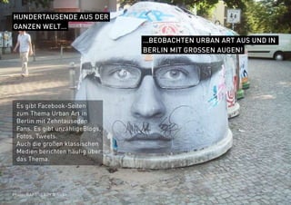 Photo: BARBNERDY @ flickr
HUNDERTAUSENDE AUS DER
GANZEN WELT…
…BEOBACHTEN URBAN ART AUS UND IN
BERLIN MIT GROSSEN AUGEN!
Es gibt Facebook-Seiten
zum Thema Urban Art in
Berlin mit Zehntauseden
Fans. Es gibt unzähligeBlogs,
Fotos, Tweets.
Auch die großen klassischen
Medien berichten häufig über
das Thema.
 