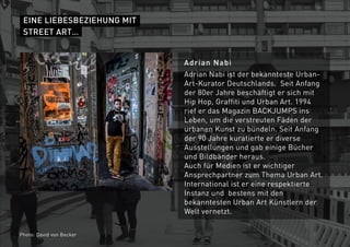 EINE LIEBESBEZIEHUNG MIT
STREET ART…
Adrian Nabi
Adrian Nabi ist der bekannteste Urban-
Art-Kurator Deutschlands. Seit Anfang
der 80er Jahre beschäftigt er sich mit
Hip Hop, Graffiti und Urban Art. 1994
rief er das Magazin BACKJUMPS ins
Leben, um die verstreuten Fäden der
urbanen Kunst zu bündeln. Seit Anfang
der 90 Jahre kuratierte er diverse
Ausstellungen und gab einige Bücher
und Bildbänder heraus.
Auch für Medien ist er wichtiger
Ansprechpartner zum Thema Urban Art.
International ist er eine respektierte
Instanz und bestens mit den
bekanntesten Urban Art Künstlern der
Welt vernetzt.
Photo: David von Becker
 